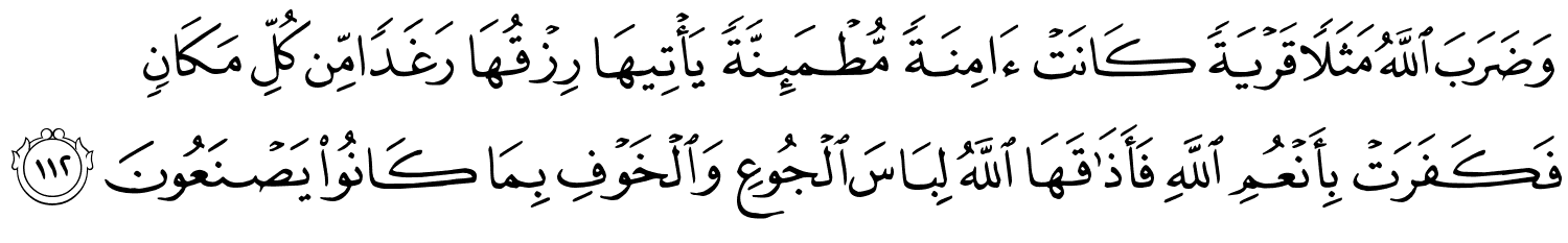 وَضَرَبَ اللَّهُ مَثَلاً قَرْيَةً كَانَتْ ءَامِنَةًۭ مُّطْمَئِنَّةًۭ يَأْتِيهَا رِزْقُهَا رَغَدًا مِّن كُلِّ مَكَانٍ فَكَفَرَتْ بِأَنْعُمِ اللَّهِ فَأَذَٰقَهَا اللَّهُ لِبَاسَ الْجُوعِ وَالْخَوْفِ بِمَا كَانُواْ يَصْنَعُونَ